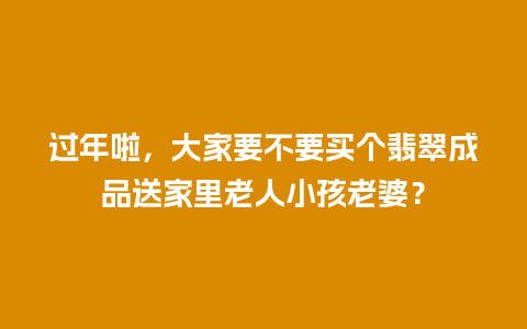 过年啦，大家要不要买个翡翠成品送家里老人小孩老婆？