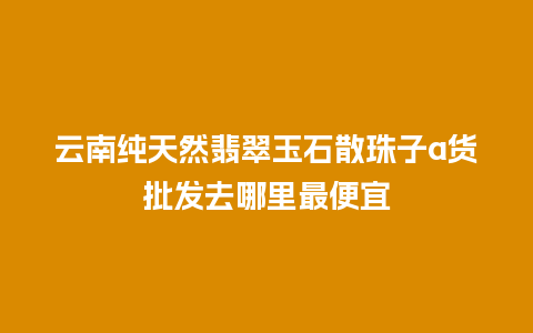 云南纯天然翡翠玉石散珠子a货批发去哪里最便宜