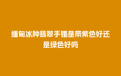 缅甸冰种翡翠手镯是带紫色好还是绿色好吗