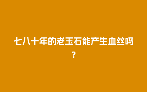 七八十年的老玉石能产生血丝吗？