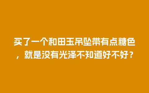 买了一个和田玉吊坠带有点糖色，就是没有光泽不知道好不好？