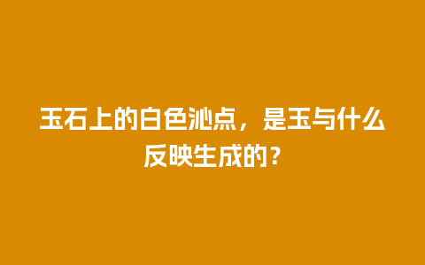玉石上的白色沁点，是玉与什么反映生成的？