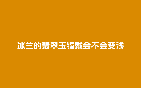 冰兰的翡翠玉镯戴会不会变浅