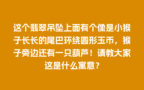 这个翡翠吊坠上面有个像是小猴子长长的尾巴环绕圆形玉币，猴子旁边还有一只葫芦！请教大家这是什么寓意？