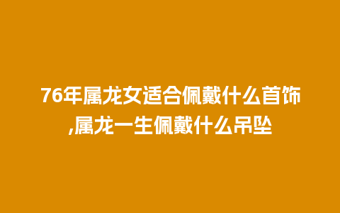 76年属龙女适合佩戴什么首饰,属龙一生佩戴什么吊坠