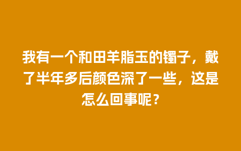 我有一个和田羊脂玉的镯子，戴了半年多后颜色深了一些，这是怎么回事呢？