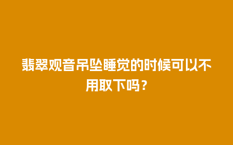 翡翠观音吊坠睡觉的时候可以不用取下吗？