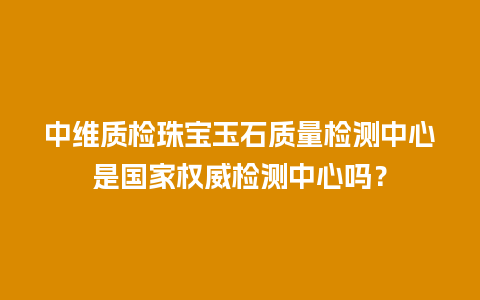 中维质检珠宝玉石质量检测中心是国家权威检测中心吗？