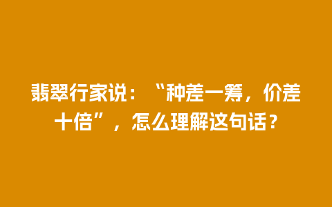 翡翠行家说：“种差一筹，价差十倍”，怎么理解这句话？