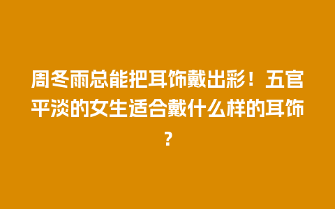 周冬雨总能把耳饰戴出彩！五官平淡的女生适合戴什么样的耳饰？