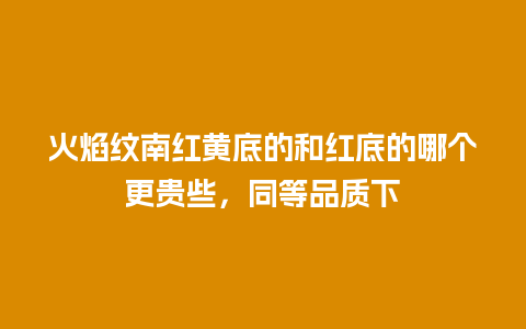 火焰纹南红黄底的和红底的哪个更贵些，同等品质下