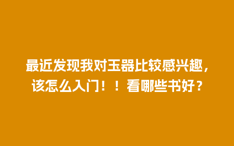 最近发现我对玉器比较感兴趣，该怎么入门！！看哪些书好？