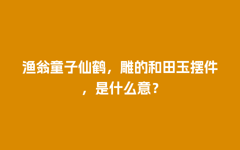 渔翁童子仙鹤，雕的和田玉摆件，是什么意？