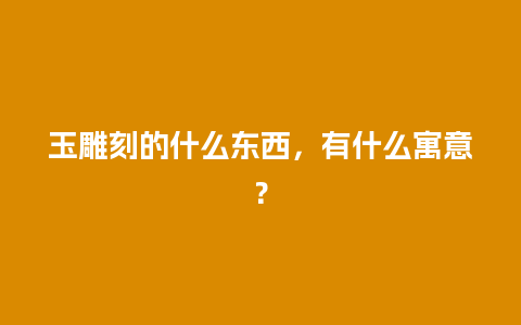 玉雕刻的什么东西，有什么寓意？