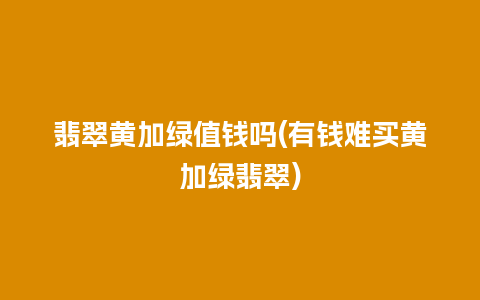 翡翠黄加绿值钱吗(有钱难买黄加绿翡翠)