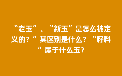 “老玉”、“新玉”是怎么被定义的？”其区别是什么？“籽料”属于什么玉？