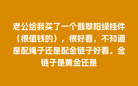 老公给我买了一个翡翠阳绿挂件（很值钱的），很好看，不知道是配绳子还是配金链子好看。金链子是黄金还是