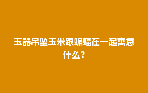 玉器吊坠玉米跟蝙蝠在一起寓意什么？