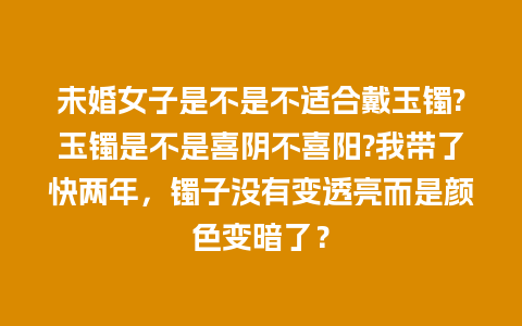 未婚女子是不是不适合戴玉镯?玉镯是不是喜阴不喜阳?我带了快两年，镯子没有变透亮而是颜色变暗了？