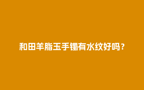 和田羊脂玉手镯有水纹好吗？