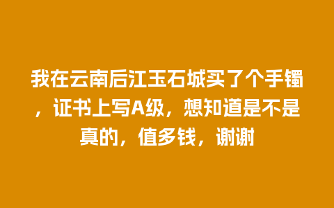 我在云南后江玉石城买了个手镯，证书上写A级，想知道是不是真的，值多钱，谢谢