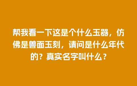 帮我看一下这是个什么玉器，仿佛是兽面玉刻，请问是什么年代的？真实名字叫什么？