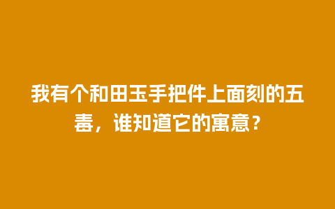 我有个和田玉手把件上面刻的五毒，谁知道它的寓意？