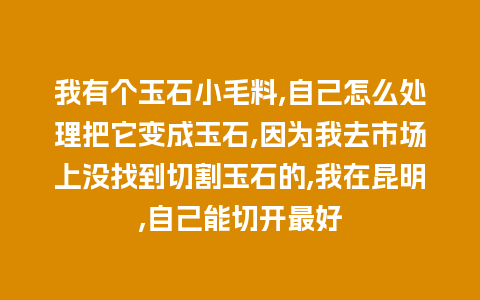 我有个玉石小毛料,自己怎么处理把它变成玉石,因为我去市场上没找到切割玉石的,我在昆明,自己能切开最好