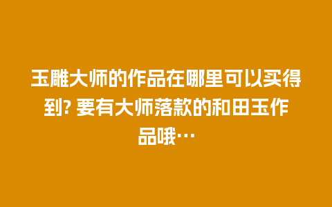 玉雕大师的作品在哪里可以买得到? 要有大师落款的和田玉作品哦…