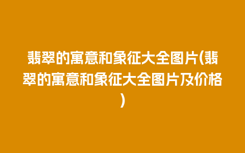 翡翠的寓意和象征大全图片(翡翠的寓意和象征大全图片及价格)