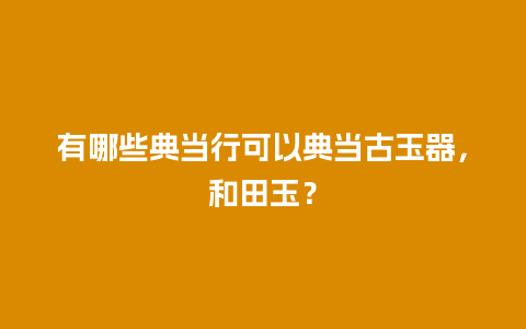 有哪些典当行可以典当古玉器，和田玉？