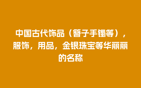 中国古代饰品（簪子手镯等），服饰，用品，金银珠宝等华丽丽的名称