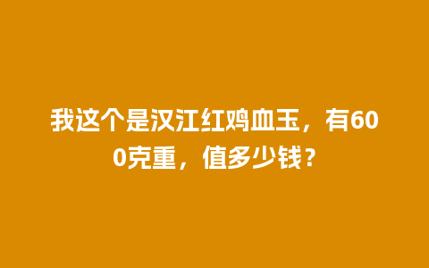 我这个是汉江红鸡血玉，有600克重，值多少钱？