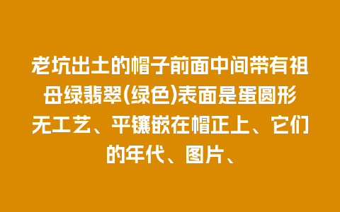 老坑出土的帽子前面中间带有祖母绿翡翠(绿色)表面是蛋圆形无工艺、平镶嵌在帽正上、它们的年代、图片、