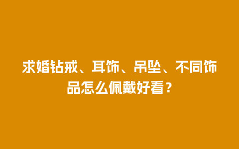 求婚钻戒、耳饰、吊坠、不同饰品怎么佩戴好看？