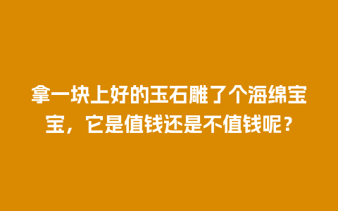 拿一块上好的玉石雕了个海绵宝宝，它是值钱还是不值钱呢？