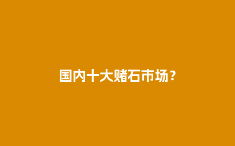 国内十大赌石市场？