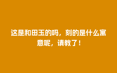 这是和田玉的吗，刻的是什么寓意呢，请教了！