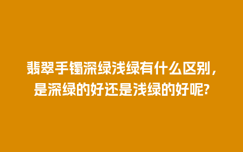 翡翠手镯深绿浅绿有什么区别，是深绿的好还是浅绿的好呢?