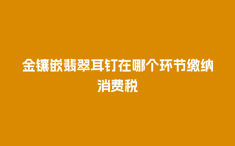 金镶嵌翡翠耳钉在哪个环节缴纳消费税