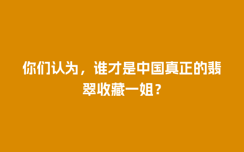 你们认为，谁才是中国真正的翡翠收藏一姐？