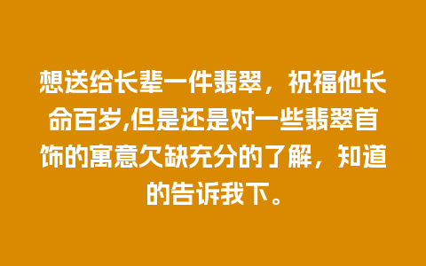 想送给长辈一件翡翠，祝福他长命百岁,但是还是对一些翡翠首饰的寓意欠缺充分的了解，知道的告诉我下。