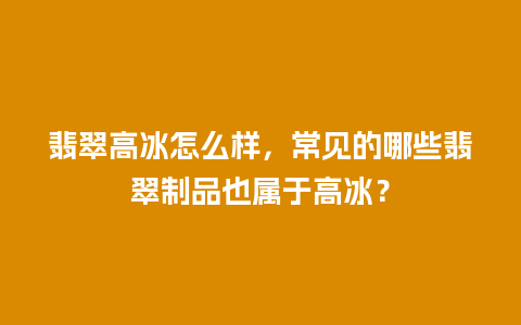 翡翠高冰怎么样，常见的哪些翡翠制品也属于高冰？