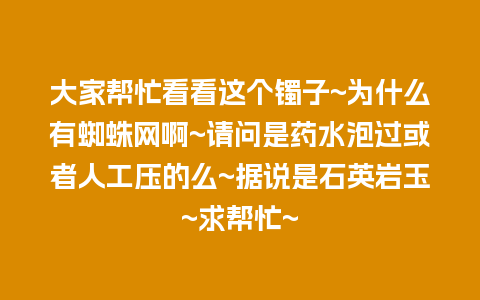 大家帮忙看看这个镯子~为什么有蜘蛛网啊~请问是药水泡过或者人工压的么~据说是石英岩玉~求帮忙~