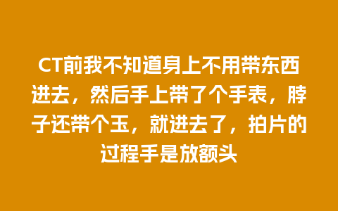 CT前我不知道身上不用带东西进去，然后手上带了个手表，脖子还带个玉，就进去了，拍片的过程手是放额头