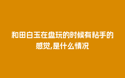 和田白玉在盘玩的时候有粘手的感觉,是什么情况