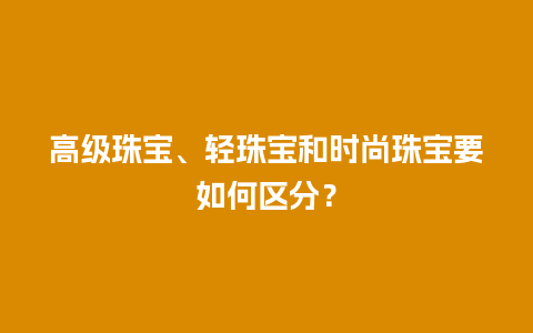 高级珠宝、轻珠宝和时尚珠宝要如何区分？