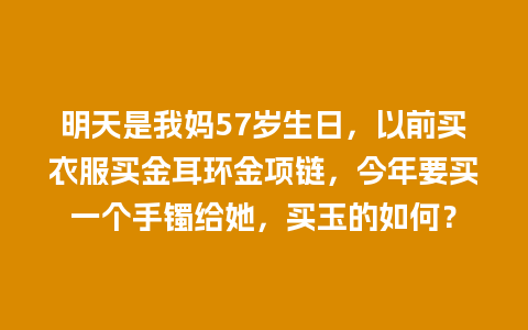 明天是我妈57岁生日，以前买衣服买金耳环金项链，今年要买一个手镯给她，买玉的如何？