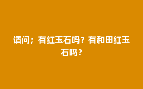 请问；有红玉石吗？有和田红玉石吗？