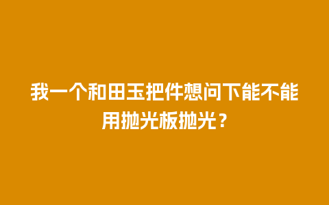 我一个和田玉把件想问下能不能用抛光板抛光？